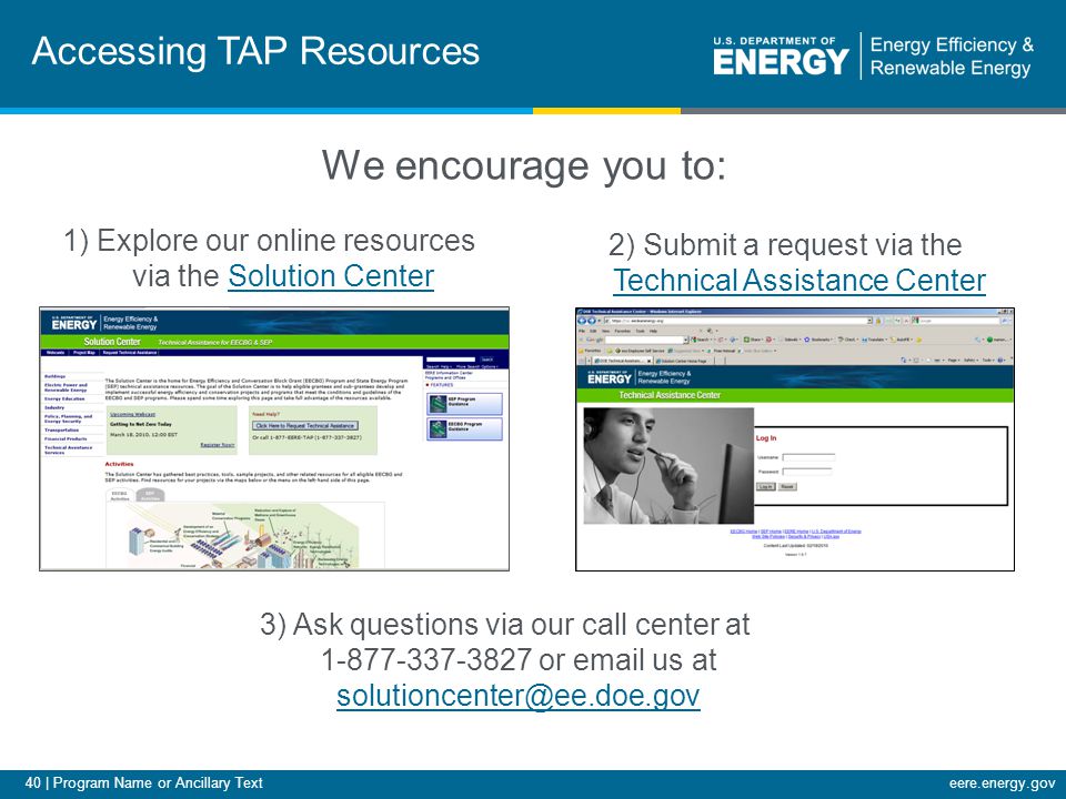 40 | Program Name or Ancillary Texteere.energy.gov Accessing TAP Resources 3) Ask questions via our call center at or  us at  We encourage you to: 1) Explore our online resources via the Solution CenterSolution Center 2) Submit a request via the Technical Assistance Center Technical Assistance Center