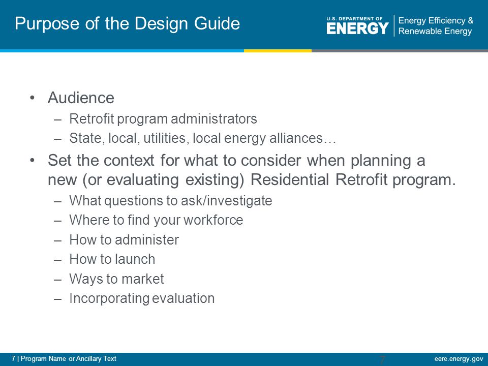 7 | Program Name or Ancillary Texteere.energy.gov Purpose of the Design Guide Audience –Retrofit program administrators –State, local, utilities, local energy alliances… Set the context for what to consider when planning a new (or evaluating existing) Residential Retrofit program.