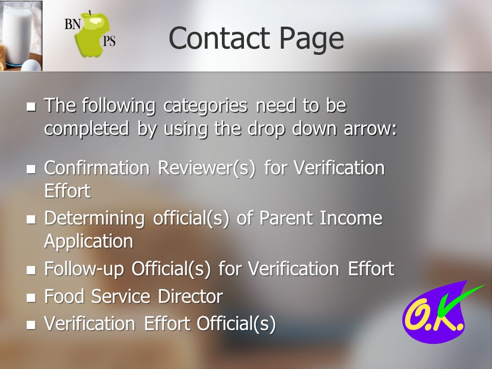 Contact Page The following categories need to be completed by using the drop down arrow: The following categories need to be completed by using the drop down arrow: Confirmation Reviewer(s) for Verification Effort Confirmation Reviewer(s) for Verification Effort Determining official(s) of Parent Income Application Determining official(s) of Parent Income Application Follow-up Official(s) for Verification Effort Follow-up Official(s) for Verification Effort Food Service Director Food Service Director Verification Effort Official(s) Verification Effort Official(s)