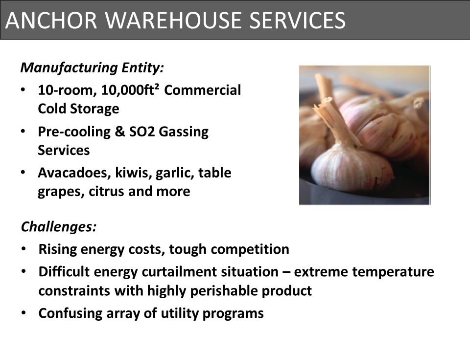 ANCHOR WAREHOUSE SERVICES Project Cost= $825,000 Primary Loads: Wine chillers / Refrigeration Compressors Wine Pumps Nitrogen Compressors Air Conditioning / Air Handling Units BOD Blowers Irrigation & Aeration Pumps Manufacturing Entity: 10-room, 10,000ft² Commercial Cold Storage Pre-cooling & SO2 Gassing Services Avacadoes, kiwis, garlic, table grapes, citrus and more Challenges: Rising energy costs, tough competition Difficult energy curtailment situation – extreme temperature constraints with highly perishable product Confusing array of utility programs