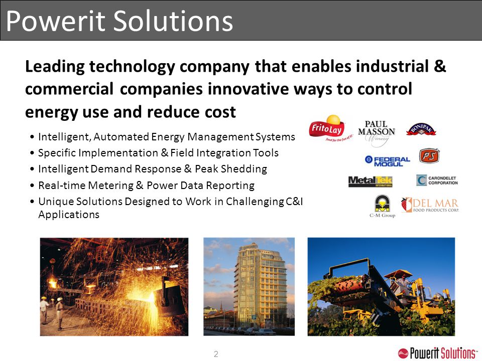Powerit Solutions Leading technology company that enables industrial & commercial companies innovative ways to control energy use and reduce cost Intelligent, Automated Energy Management Systems Specific Implementation & Field Integration Tools Intelligent Demand Response & Peak Shedding Real-time Metering & Power Data Reporting Unique Solutions Designed to Work in Challenging C&I Applications 2
