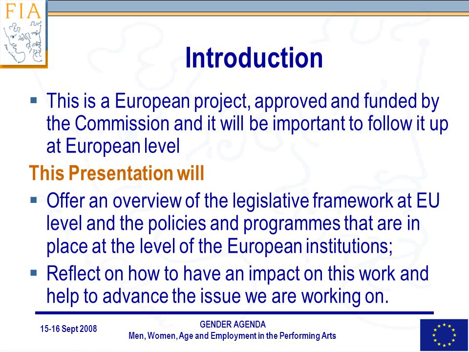 15-16 Sept 2008 GENDER AGENDA Men, Women, Age and Employment in the Performing Arts Introduction  This is a European project, approved and funded by the Commission and it will be important to follow it up at European level This Presentation will  Offer an overview of the legislative framework at EU level and the policies and programmes that are in place at the level of the European institutions;  Reflect on how to have an impact on this work and help to advance the issue we are working on.