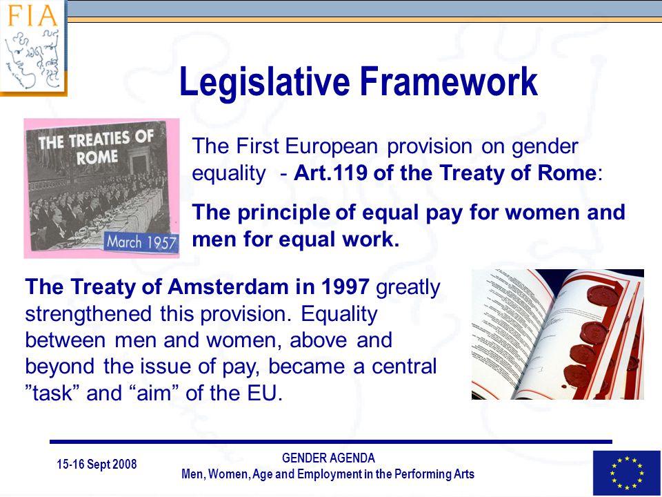 15-16 Sept 2008 GENDER AGENDA Men, Women, Age and Employment in the Performing Arts Legislative Framework The First European provision on gender equality - Art.119 of the Treaty of Rome: The principle of equal pay for women and men for equal work.