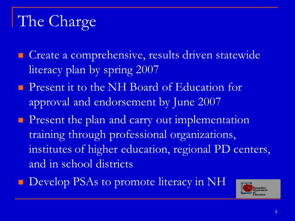 5 The Charge Create a comprehensive, results driven statewide literacy plan by spring 2007 Present it to the NH Board of Education for approval and endorsement by June 2007 Present the plan and carry out implementation training through professional organizations, institutes of higher education, regional PD centers, and in school districts Develop PSAs to promote literacy in NH