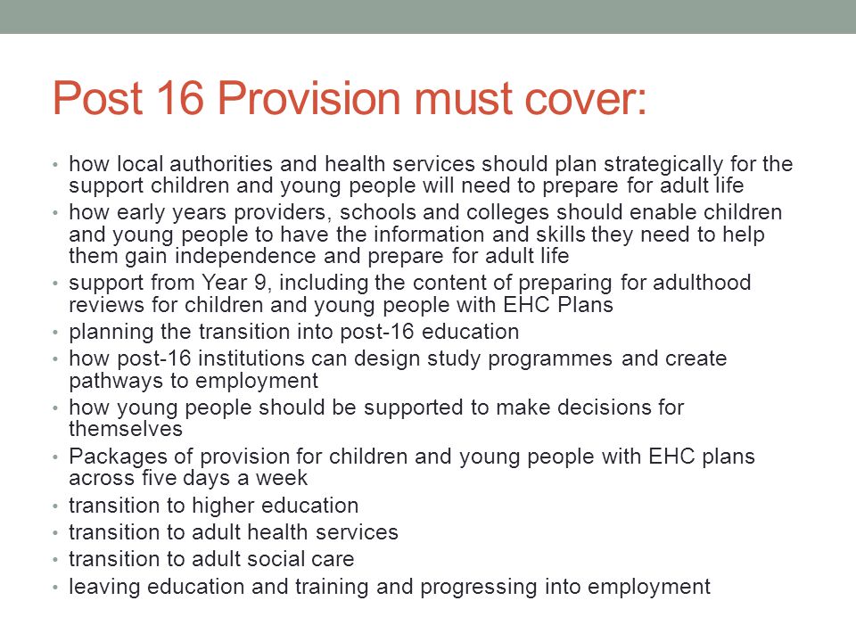 Post 16 Provision must cover: how local authorities and health services should plan strategically for the support children and young people will need to prepare for adult life how early years providers, schools and colleges should enable children and young people to have the information and skills they need to help them gain independence and prepare for adult life support from Year 9, including the content of preparing for adulthood reviews for children and young people with EHC Plans planning the transition into post-16 education how post-16 institutions can design study programmes and create pathways to employment how young people should be supported to make decisions for themselves Packages of provision for children and young people with EHC plans across five days a week transition to higher education transition to adult health services transition to adult social care leaving education and training and progressing into employment