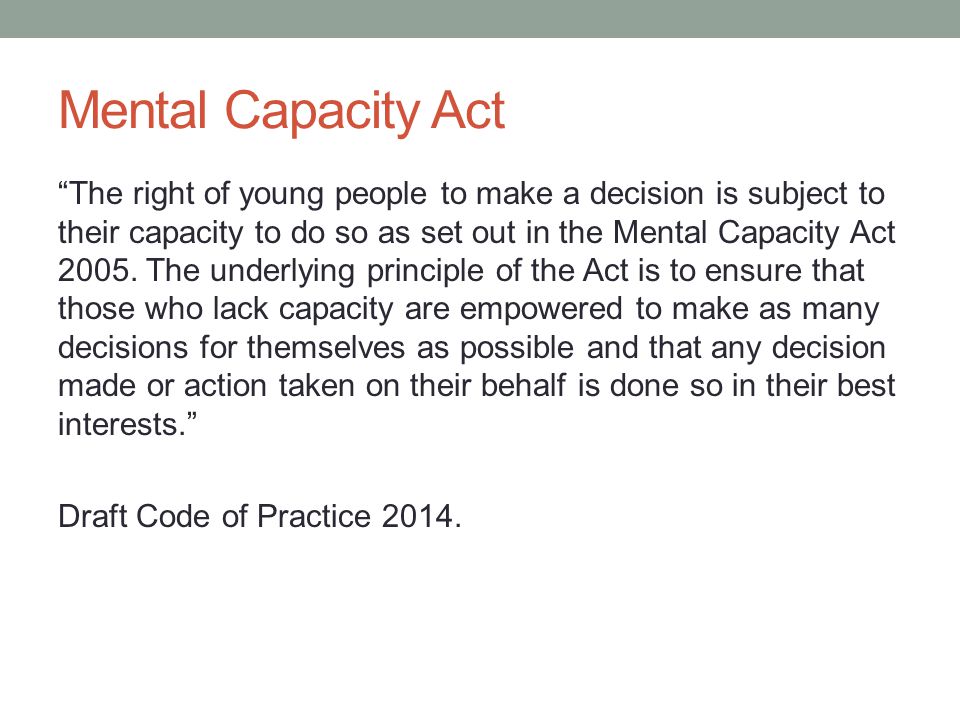 Mental Capacity Act The right of young people to make a decision is subject to their capacity to do so as set out in the Mental Capacity Act 2005.