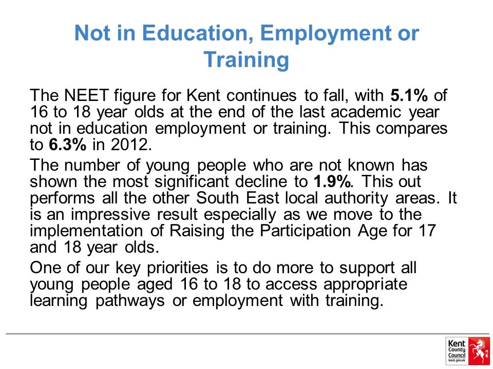 Not in Education, Employment or Training The NEET figure for Kent continues to fall, with 5.1% of 16 to 18 year olds at the end of the last academic year not in education employment or training.