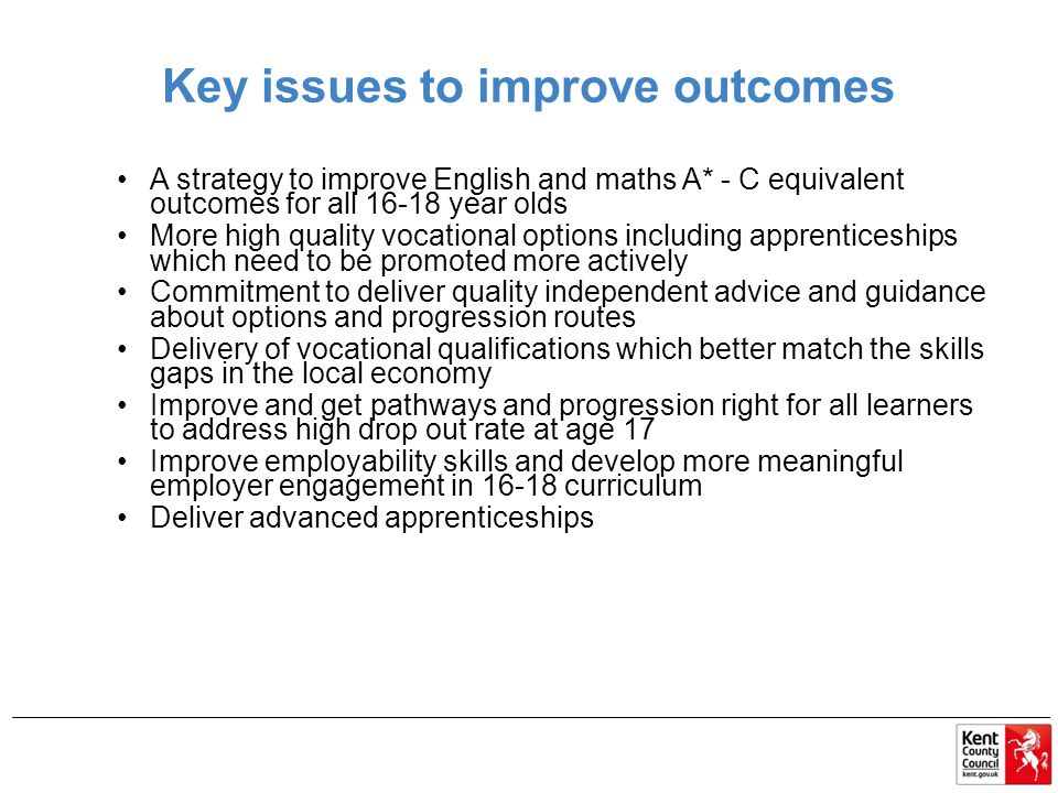 Key issues to improve outcomes A strategy to improve English and maths A* - C equivalent outcomes for all year olds More high quality vocational options including apprenticeships which need to be promoted more actively Commitment to deliver quality independent advice and guidance about options and progression routes Delivery of vocational qualifications which better match the skills gaps in the local economy Improve and get pathways and progression right for all learners to address high drop out rate at age 17 Improve employability skills and develop more meaningful employer engagement in curriculum Deliver advanced apprenticeships