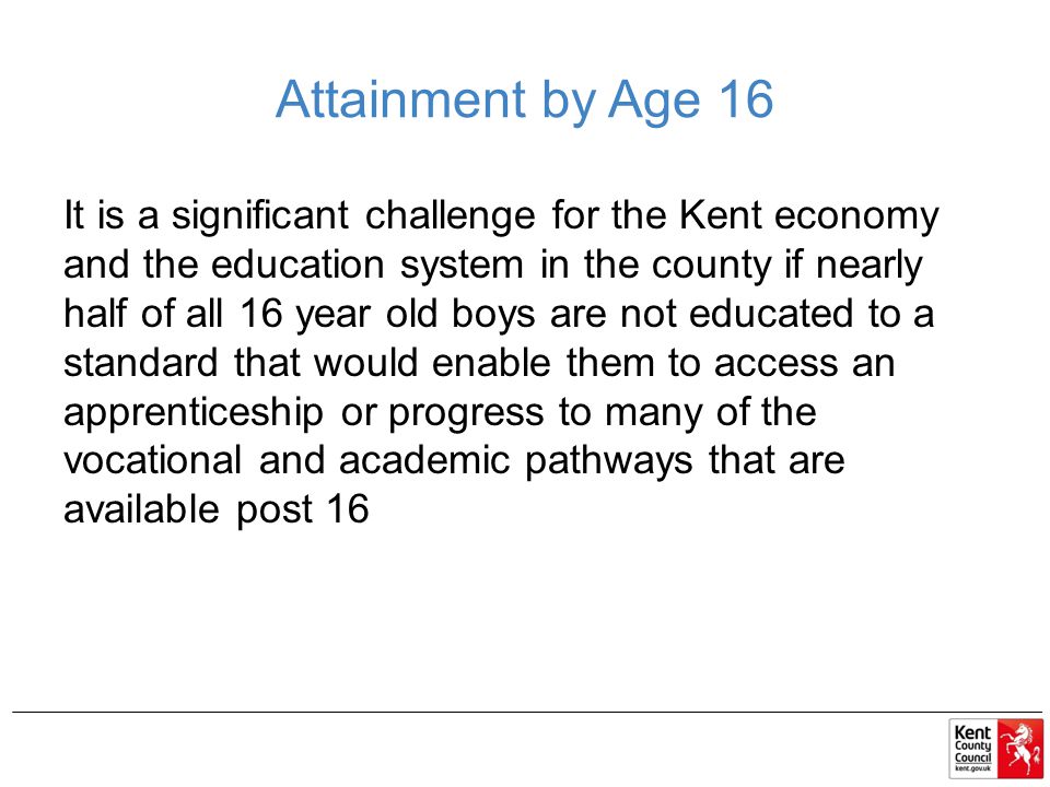 Attainment by Age 16 It is a significant challenge for the Kent economy and the education system in the county if nearly half of all 16 year old boys are not educated to a standard that would enable them to access an apprenticeship or progress to many of the vocational and academic pathways that are available post 16