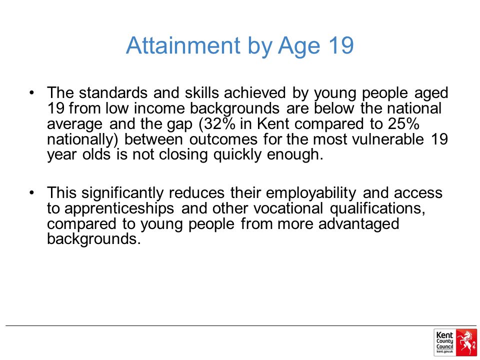 Attainment by Age 19 The standards and skills achieved by young people aged 19 from low income backgrounds are below the national average and the gap (32% in Kent compared to 25% nationally) between outcomes for the most vulnerable 19 year olds is not closing quickly enough.