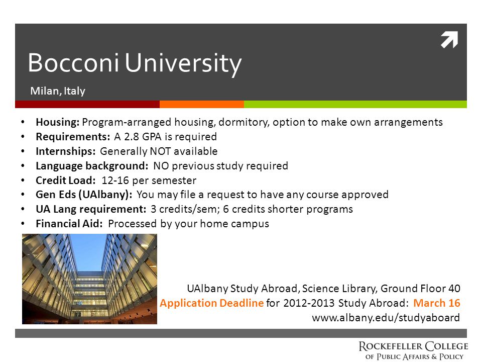  Bocconi University Milan, Italy UAlbany Study Abroad, Science Library, Ground Floor 40 Application Deadline for Study Abroad: March 16   Housing: Program-arranged housing, dormitory, option to make own arrangements Requirements: A 2.8 GPA is required Internships: Generally NOT available Language background: NO previous study required Credit Load: per semester Gen Eds (UAlbany): You may file a request to have any course approved UA Lang requirement: 3 credits/sem; 6 credits shorter programs Financial Aid: Processed by your home campus