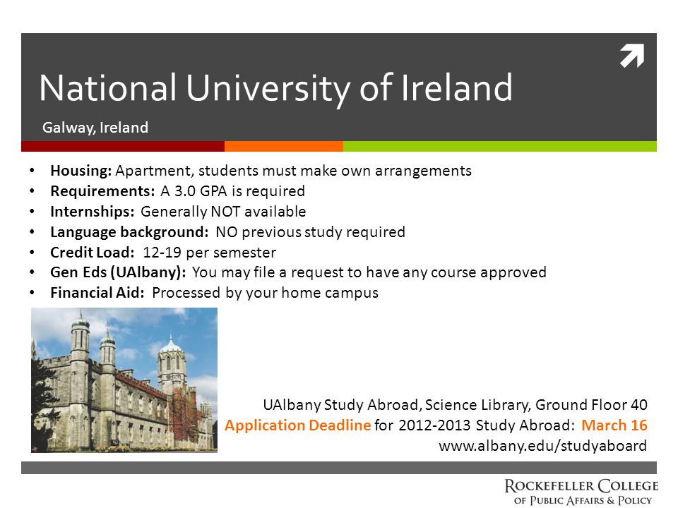  National University of Ireland Galway, Ireland UAlbany Study Abroad, Science Library, Ground Floor 40 Application Deadline for Study Abroad: March 16   Housing: Apartment, students must make own arrangements Requirements: A 3.0 GPA is required Internships: Generally NOT available Language background: NO previous study required Credit Load: per semester Gen Eds (UAlbany): You may file a request to have any course approved Financial Aid: Processed by your home campus