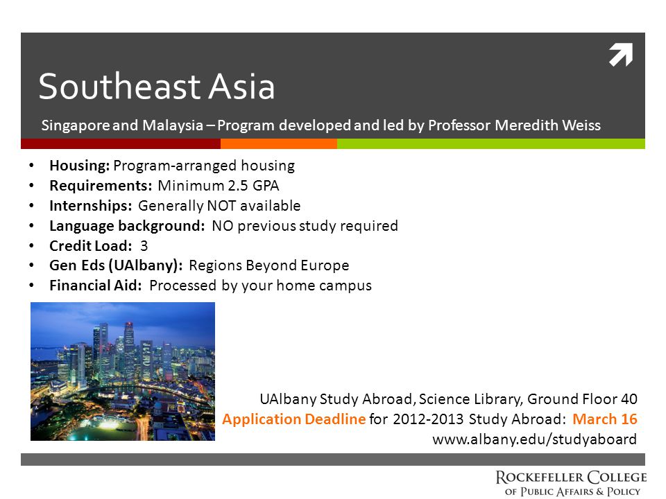  Southeast Asia Singapore and Malaysia – Program developed and led by Professor Meredith Weiss Housing: Program-arranged housing Requirements: Minimum 2.5 GPA Internships: Generally NOT available Language background: NO previous study required Credit Load: 3 Gen Eds (UAlbany): Regions Beyond Europe Financial Aid: Processed by your home campus UAlbany Study Abroad, Science Library, Ground Floor 40 Application Deadline for Study Abroad: March 16