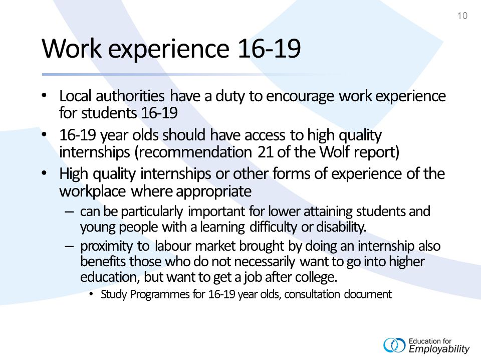 10 Work experience Local authorities have a duty to encourage work experience for students year olds should have access to high quality internships (recommendation 21 of the Wolf report) High quality internships or other forms of experience of the workplace where appropriate – can be particularly important for lower attaining students and young people with a learning difficulty or disability.