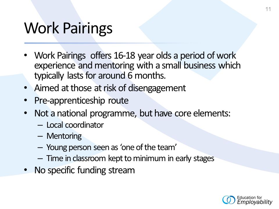 11 Work Pairings Work Pairings offers year olds a period of work experience and mentoring with a small business which typically lasts for around 6 months.