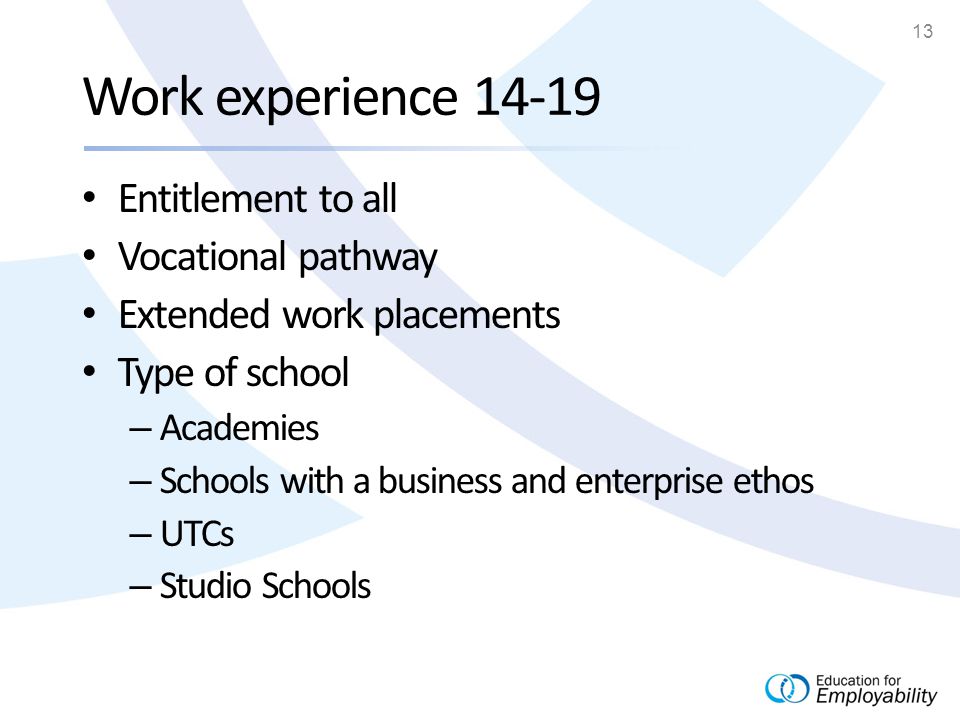 13 Work experience Entitlement to all Vocational pathway Extended work placements Type of school – Academies – Schools with a business and enterprise ethos – UTCs – Studio Schools