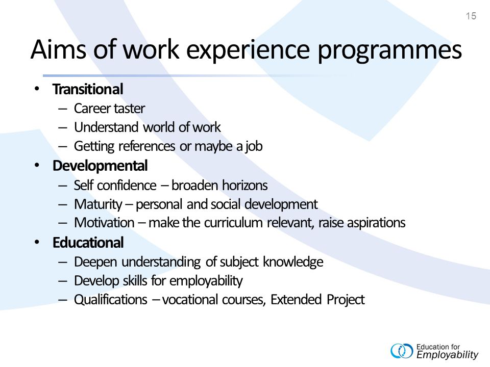 15 Aims of work experience programmes Transitional – Career taster – Understand world of work – Getting references or maybe a job Developmental – Self confidence – broaden horizons – Maturity – personal and social development – Motivation – make the curriculum relevant, raise aspirations Educational – Deepen understanding of subject knowledge – Develop skills for employability – Qualifications – vocational courses, Extended Project