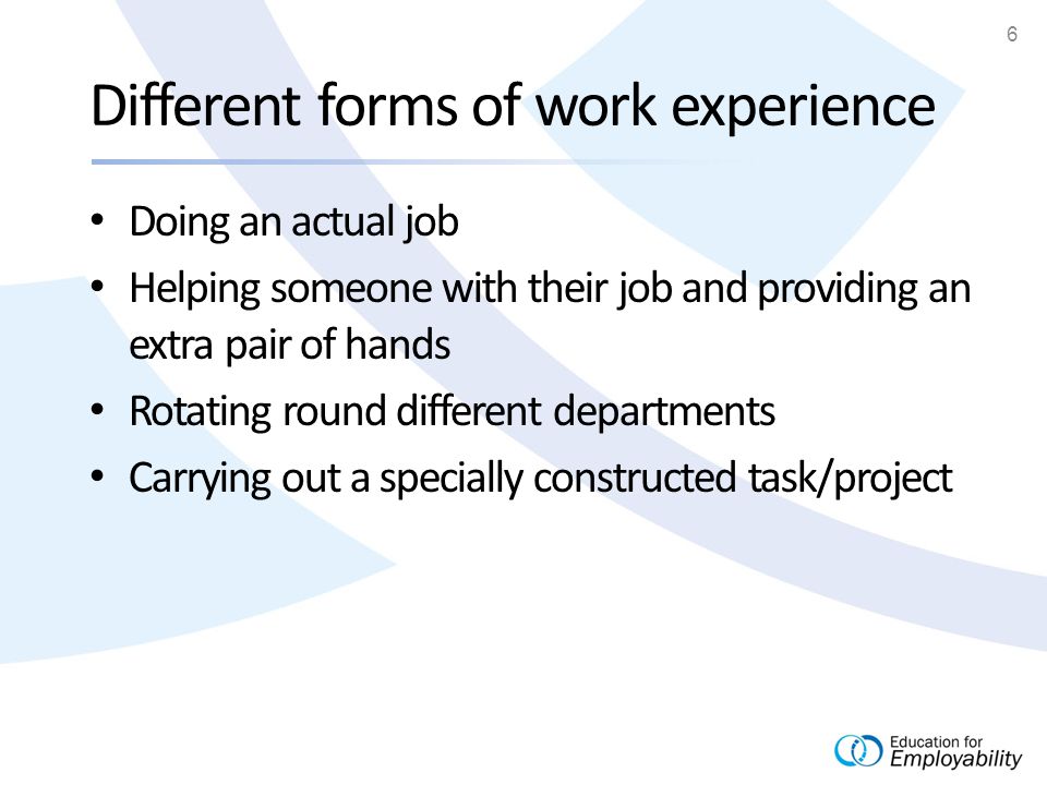 6 Different forms of work experience Doing an actual job Helping someone with their job and providing an extra pair of hands Rotating round different departments Carrying out a specially constructed task/project