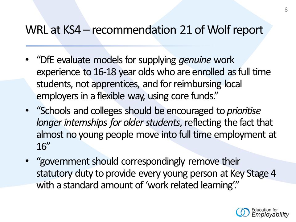 8 WRL at KS4 – recommendation 21 of Wolf report DfE evaluate models for supplying genuine work experience to year olds who are enrolled as full time students, not apprentices, and for reimbursing local employers in a flexible way, using core funds. Schools and colleges should be encouraged to prioritise longer internships for older students, reflecting the fact that almost no young people move into full time employment at 16 government should correspondingly remove their statutory duty to provide every young person at Key Stage 4 with a standard amount of ‘work related learning’.