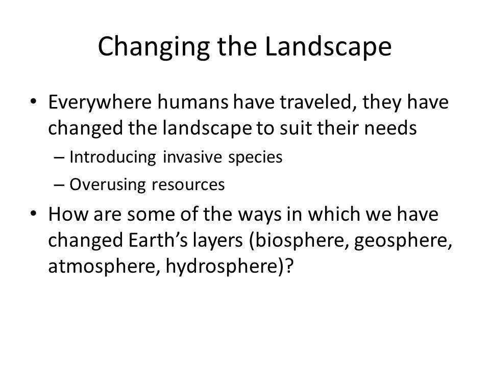 Changing the Landscape Everywhere humans have traveled, they have changed the landscape to suit their needs – Introducing invasive species – Overusing resources How are some of the ways in which we have changed Earth’s layers (biosphere, geosphere, atmosphere, hydrosphere)