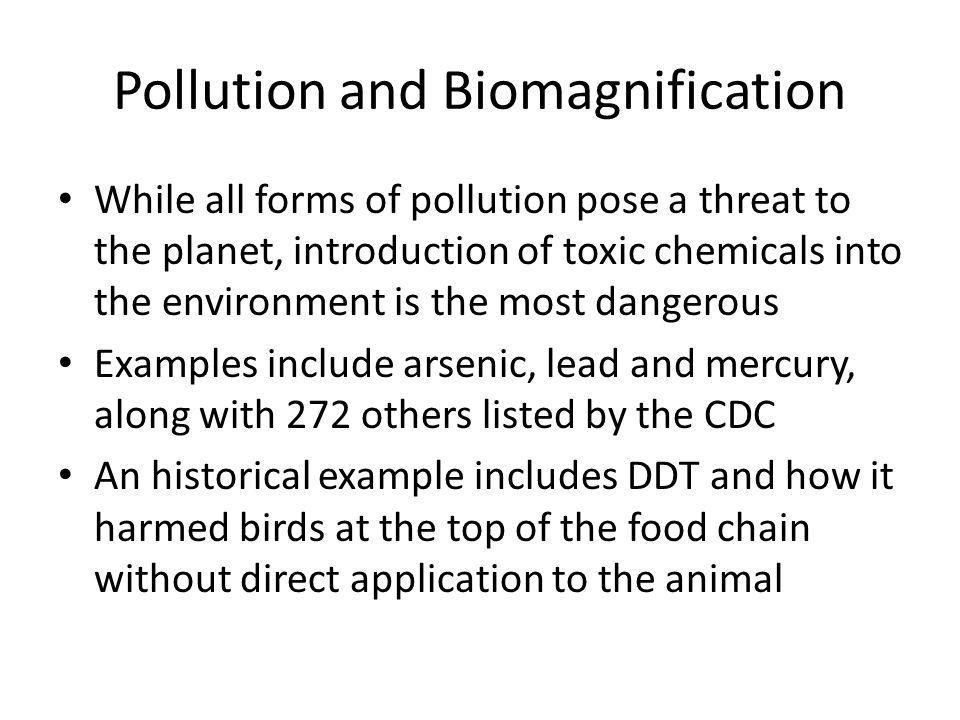 Pollution and Biomagnification While all forms of pollution pose a threat to the planet, introduction of toxic chemicals into the environment is the most dangerous Examples include arsenic, lead and mercury, along with 272 others listed by the CDC An historical example includes DDT and how it harmed birds at the top of the food chain without direct application to the animal
