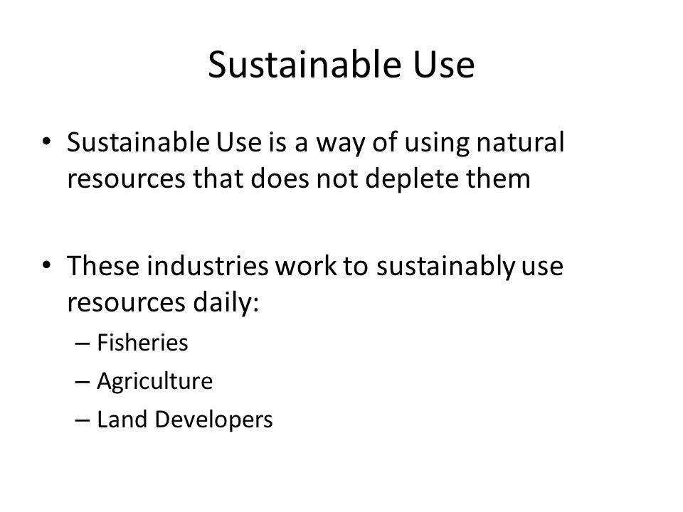 Sustainable Use Sustainable Use is a way of using natural resources that does not deplete them These industries work to sustainably use resources daily: – Fisheries – Agriculture – Land Developers