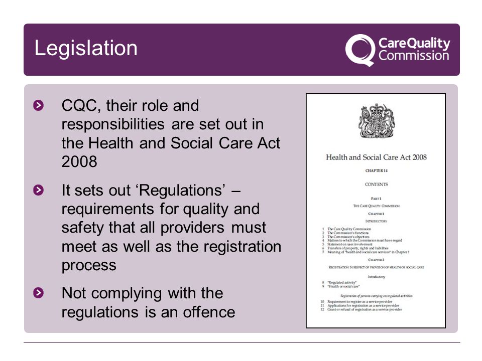 Legislation CQC, their role and responsibilities are set out in the Health and Social Care Act 2008 It sets out ‘Regulations’ – requirements for quality and safety that all providers must meet as well as the registration process Not complying with the regulations is an offence