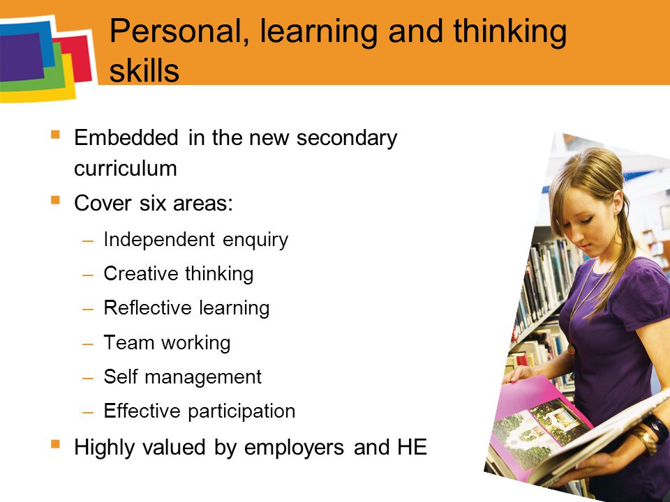 Personal, learning and thinking skills  Embedded in the new secondary curriculum  Cover six areas: –Independent enquiry –Creative thinking –Reflective learning –Team working –Self management –Effective participation  Highly valued by employers and HE