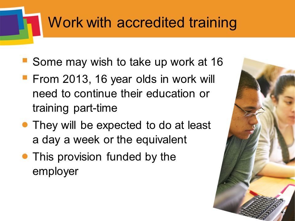 Work with accredited training  Some may wish to take up work at 16  From 2013, 16 year olds in work will need to continue their education or training part-time  They will be expected to do at least a day a week or the equivalent  This provision funded by the employer