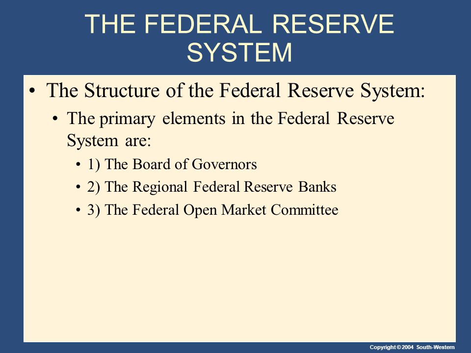 Copyright © 2004 South-Western THE FEDERAL RESERVE SYSTEM The Structure of the Federal Reserve System: The primary elements in the Federal Reserve System are: 1) The Board of Governors 2) The Regional Federal Reserve Banks 3) The Federal Open Market Committee