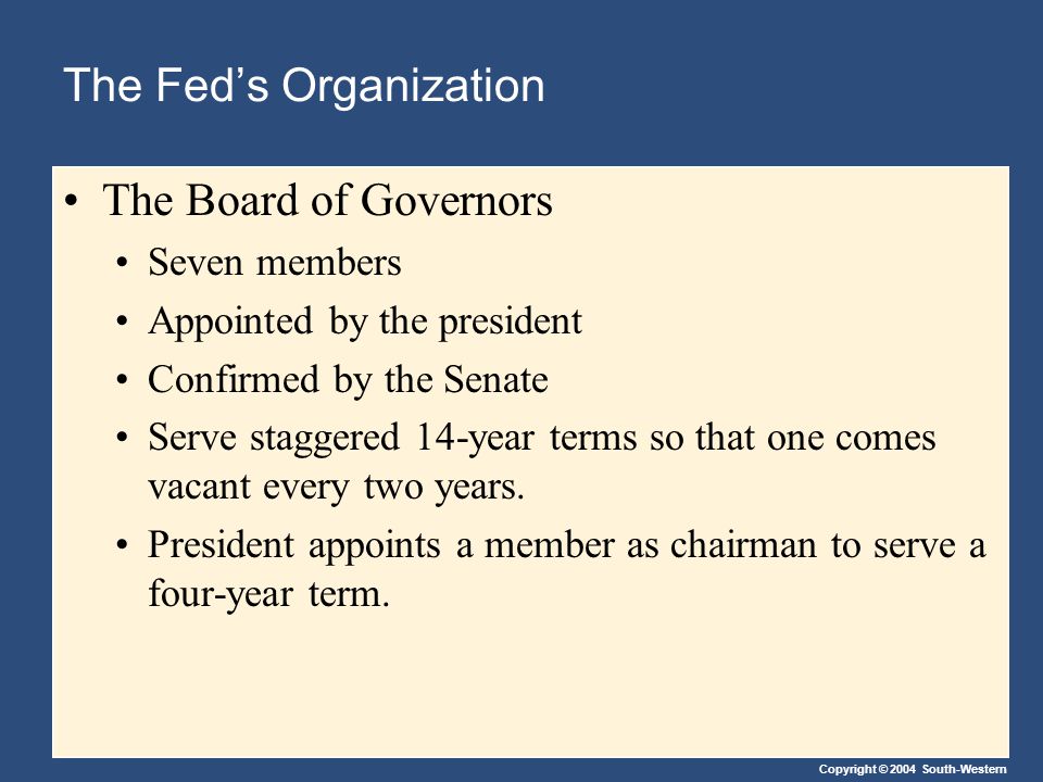 Copyright © 2004 South-Western The Fed’s Organization The Board of Governors Seven members Appointed by the president Confirmed by the Senate Serve staggered 14-year terms so that one comes vacant every two years.