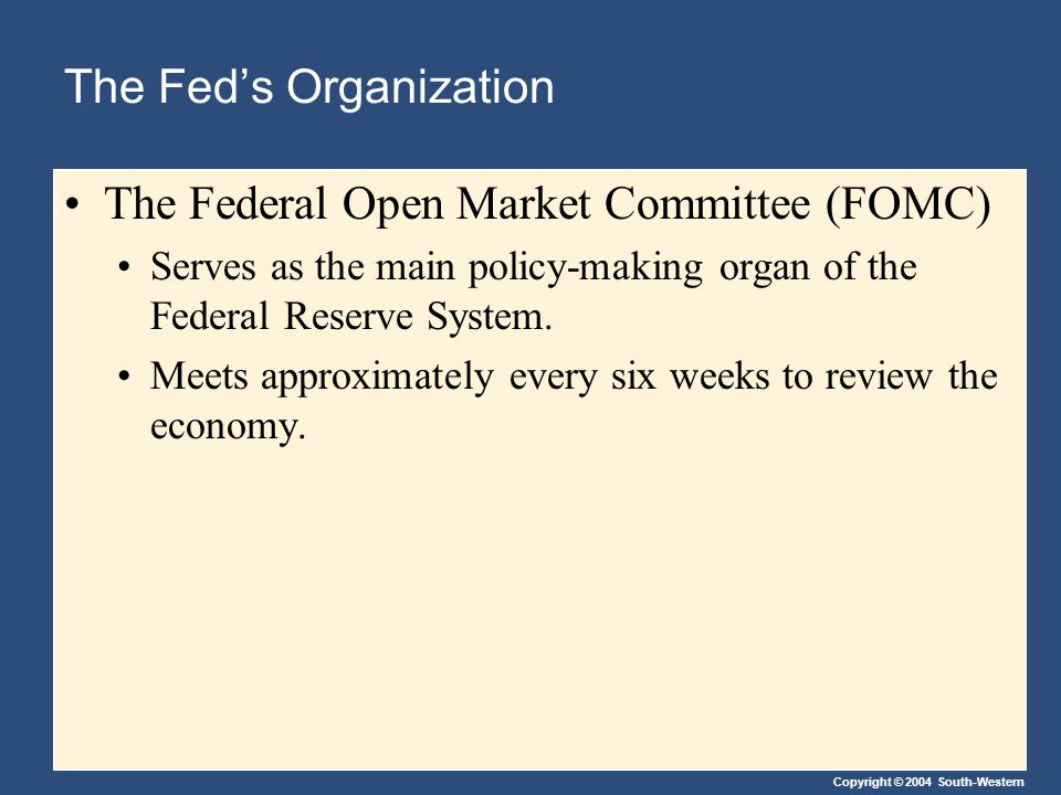 Copyright © 2004 South-Western The Fed’s Organization The Federal Open Market Committee (FOMC) Serves as the main policy-making organ of the Federal Reserve System.