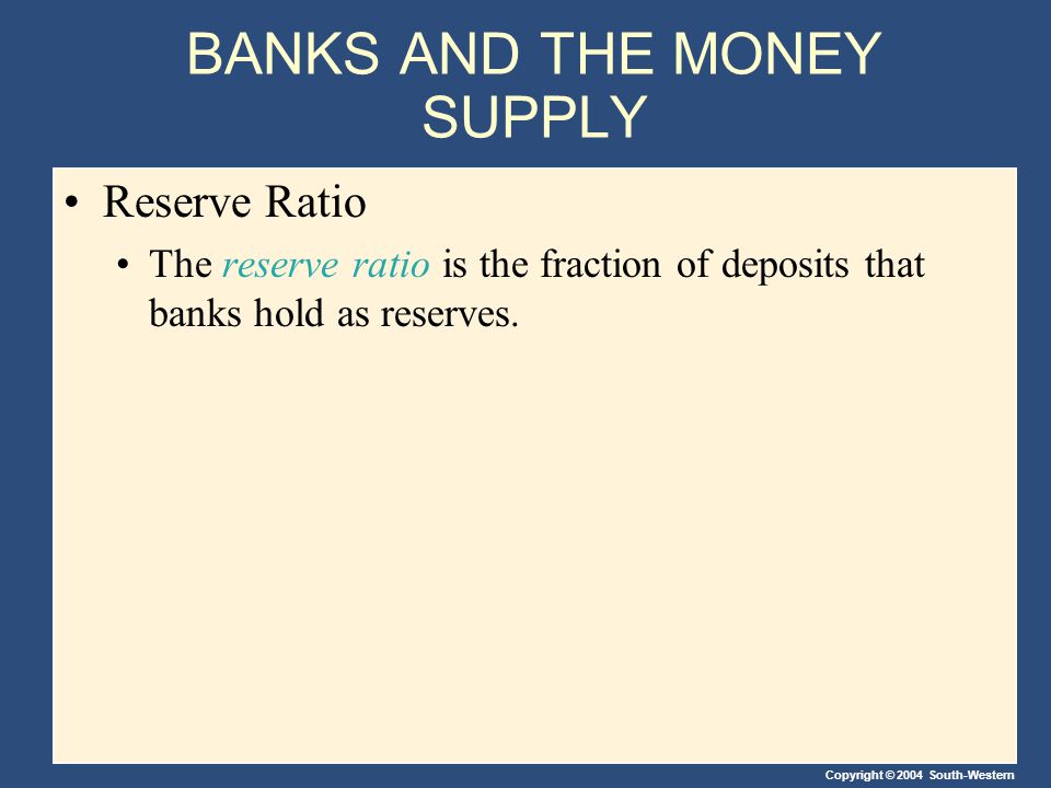Copyright © 2004 South-Western BANKS AND THE MONEY SUPPLY Reserve Ratio The reserve ratio is the fraction of deposits that banks hold as reserves.
