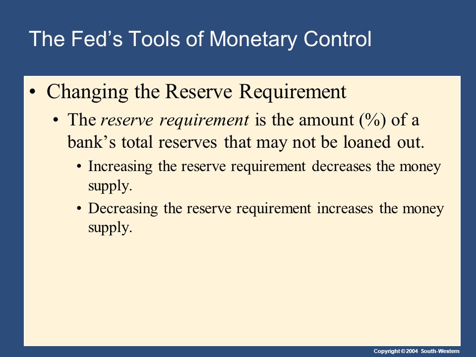Copyright © 2004 South-Western The Fed’s Tools of Monetary Control Changing the Reserve Requirement The reserve requirement is the amount (%) of a bank’s total reserves that may not be loaned out.