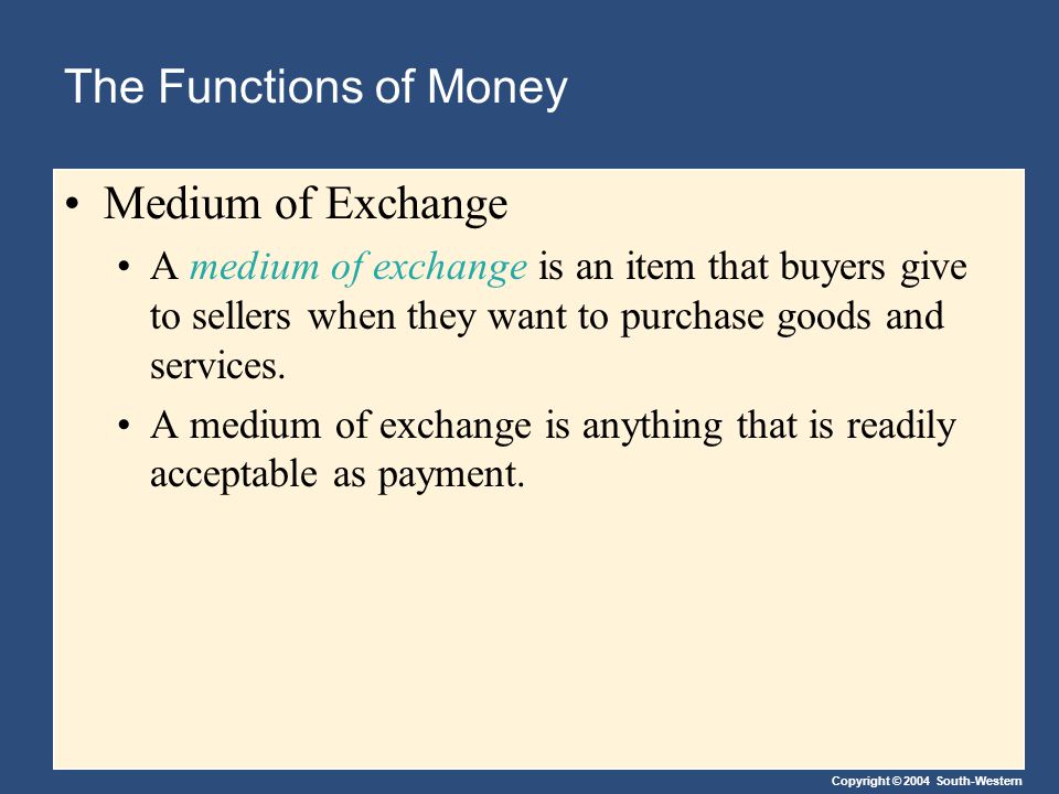 Copyright © 2004 South-Western The Functions of Money Medium of Exchange A medium of exchange is an item that buyers give to sellers when they want to purchase goods and services.