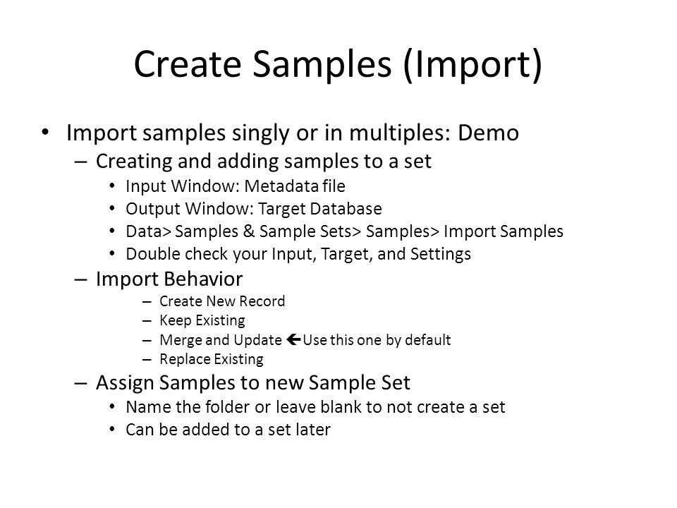 Create Samples (Import) Import samples singly or in multiples: Demo – Creating and adding samples to a set Input Window: Metadata file Output Window: Target Database Data> Samples & Sample Sets> Samples> Import Samples Double check your Input, Target, and Settings – Import Behavior – Create New Record – Keep Existing – Merge and Update  Use this one by default – Replace Existing – Assign Samples to new Sample Set Name the folder or leave blank to not create a set Can be added to a set later