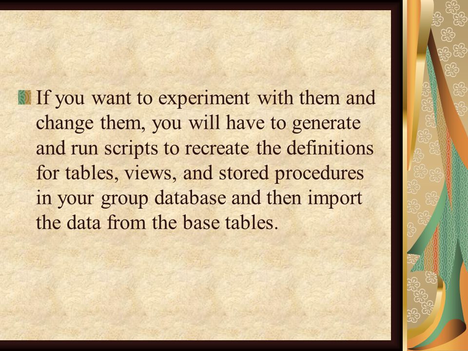 If you want to experiment with them and change them, you will have to generate and run scripts to recreate the definitions for tables, views, and stored procedures in your group database and then import the data from the base tables.