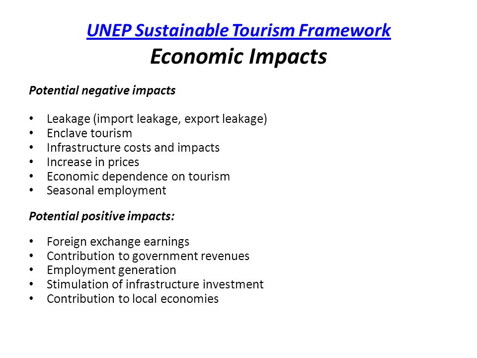UNEP Sustainable Tourism Framework UNEP Sustainable Tourism Framework Economic Impacts Potential negative impacts Leakage (import leakage, export leakage) Enclave tourism Infrastructure costs and impacts Increase in prices Economic dependence on tourism Seasonal employment Potential positive impacts: Foreign exchange earnings Contribution to government revenues Employment generation Stimulation of infrastructure investment Contribution to local economies