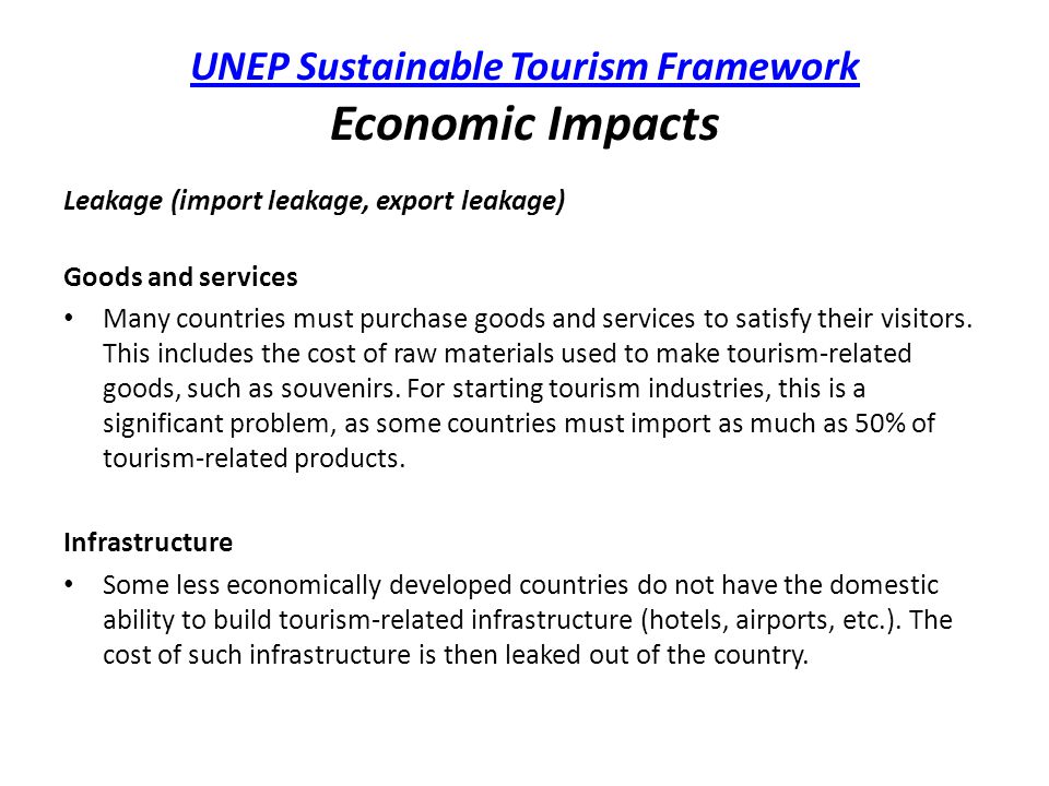 UNEP Sustainable Tourism Framework UNEP Sustainable Tourism Framework Economic Impacts Leakage (import leakage, export leakage) Goods and services Many countries must purchase goods and services to satisfy their visitors.