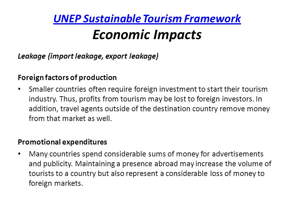 UNEP Sustainable Tourism Framework UNEP Sustainable Tourism Framework Economic Impacts Leakage (import leakage, export leakage) Foreign factors of production Smaller countries often require foreign investment to start their tourism industry.