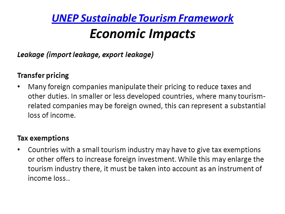 UNEP Sustainable Tourism Framework UNEP Sustainable Tourism Framework Economic Impacts Leakage (import leakage, export leakage) Transfer pricing Many foreign companies manipulate their pricing to reduce taxes and other duties.