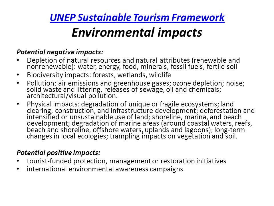UNEP Sustainable Tourism Framework UNEP Sustainable Tourism Framework Environmental impacts Potential negative impacts: Depletion of natural resources and natural attributes (renewable and nonrenewable): water, energy, food, minerals, fossil fuels, fertile soil Biodiversity impacts: forests, wetlands, wildlife Pollution: air emissions and greenhouse gases; ozone depletion; noise; solid waste and littering, releases of sewage, oil and chemicals; architectural/visual pollution.