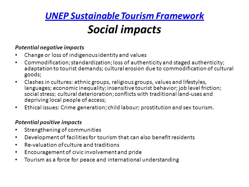 UNEP Sustainable Tourism Framework UNEP Sustainable Tourism Framework Social impacts Potential negative impacts Change or loss of indigenous identity and values Commodification; standardization; loss of authenticity and staged authenticity; adaptation to tourist demands; cultural erosion due to commodification of cultural goods; Clashes in cultures: ethnic groups, religious groups, values and lifestyles, languages; economic inequality; insensitive tourist behavior; job level friction; social stress; cultural deterioration; conflicts with traditional land-uses and depriving local people of access; Ethical issues: Crime generation; child labour; prostitution and sex tourism.