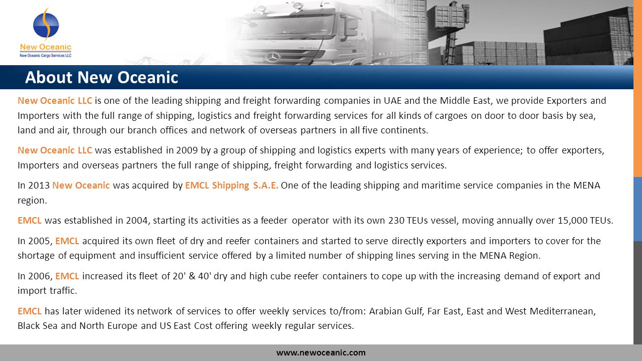 About New Oceanic New Oceanic LLC is one of the leading shipping and freight forwarding companies in UAE and the Middle East, we provide Exporters and Importers with the full range of shipping, logistics and freight forwarding services for all kinds of cargoes on door to door basis by sea, land and air, through our branch offices and network of overseas partners in all five continents.