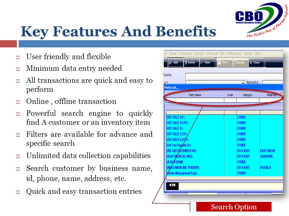Key Features And Benefits  User friendly and flexible  Minimum data entry needed  All transactions are quick and easy to perform  Online, offline transaction  Powerful search engine to quickly find A customer or an inventory item  Filters are available for advance and specific search  Unlimited data collection capabilities  Search customer by business name, id, phone, name, address, etc.