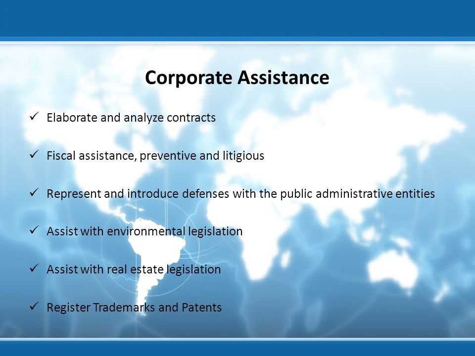 Corporate Assistance Elaborate and analyze contracts Fiscal assistance, preventive and litigious Represent and introduce defenses with the public administrative entities Assist with environmental legislation Assist with real estate legislation Register Trademarks and Patents