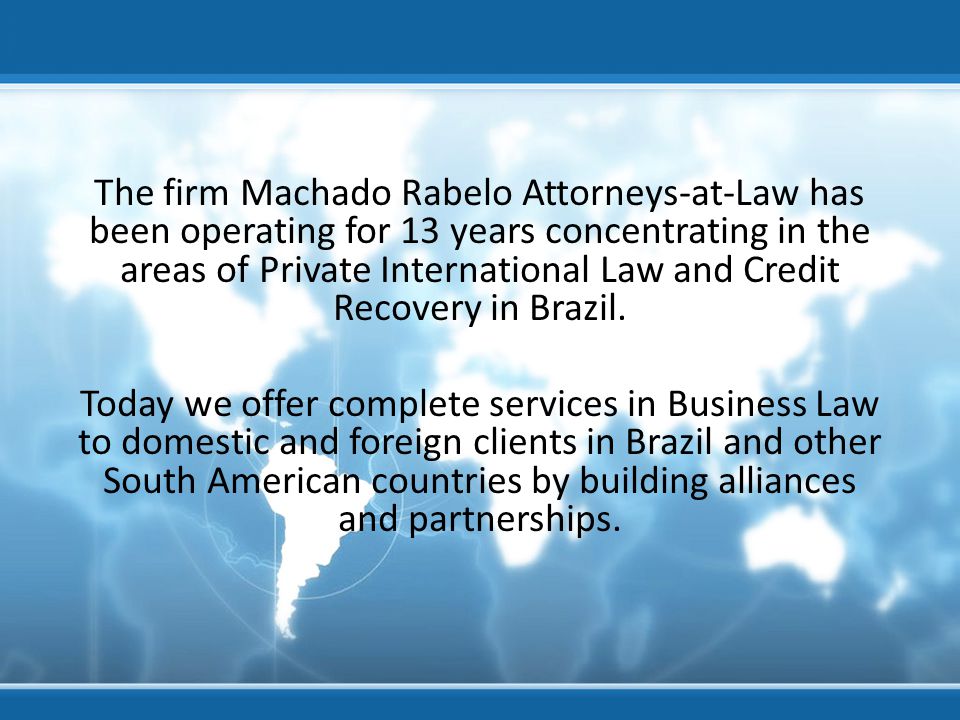 The firm Machado Rabelo Attorneys-at-Law has been operating for 13 years concentrating in the areas of Private International Law and Credit Recovery in Brazil.
