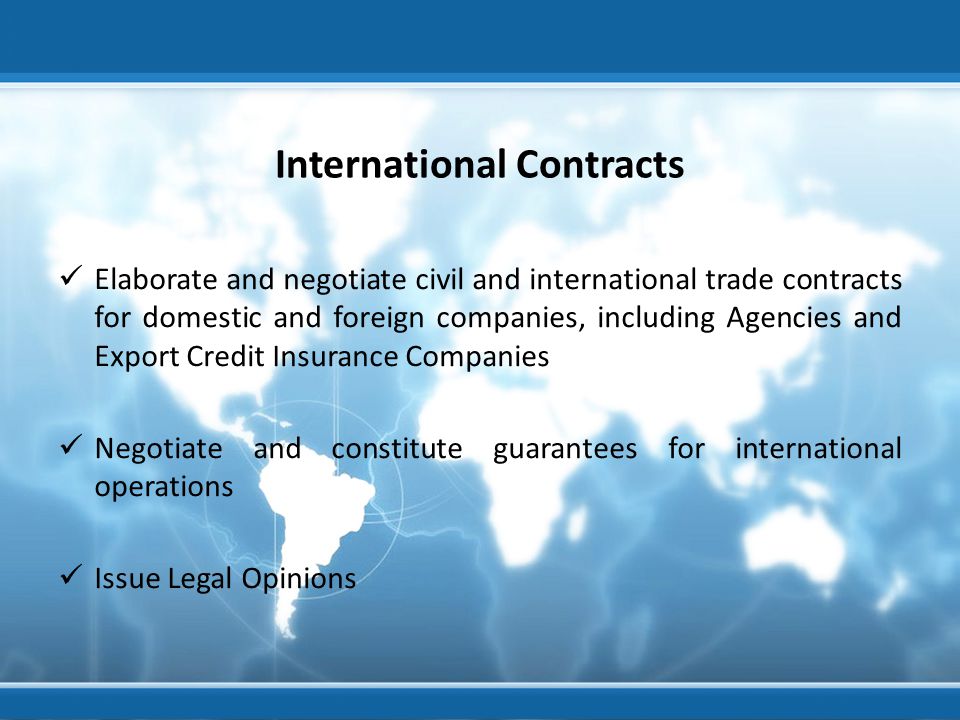 International Contracts Elaborate and negotiate civil and international trade contracts for domestic and foreign companies, including Agencies and Export Credit Insurance Companies Negotiate and constitute guarantees for international operations Issue Legal Opinions
