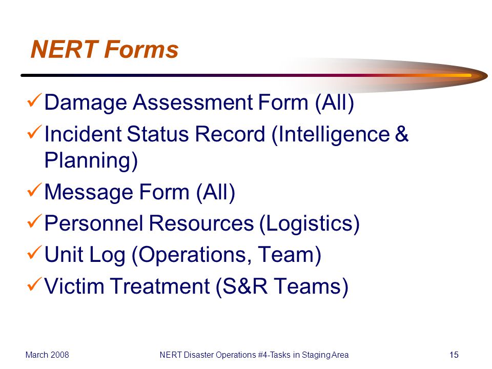 March 2008NERT Disaster Operations #4-Tasks in Staging Area15 NERT Forms Damage Assessment Form (All) Incident Status Record (Intelligence & Planning) Message Form (All) Personnel Resources (Logistics) Unit Log (Operations, Team) Victim Treatment (S&R Teams)