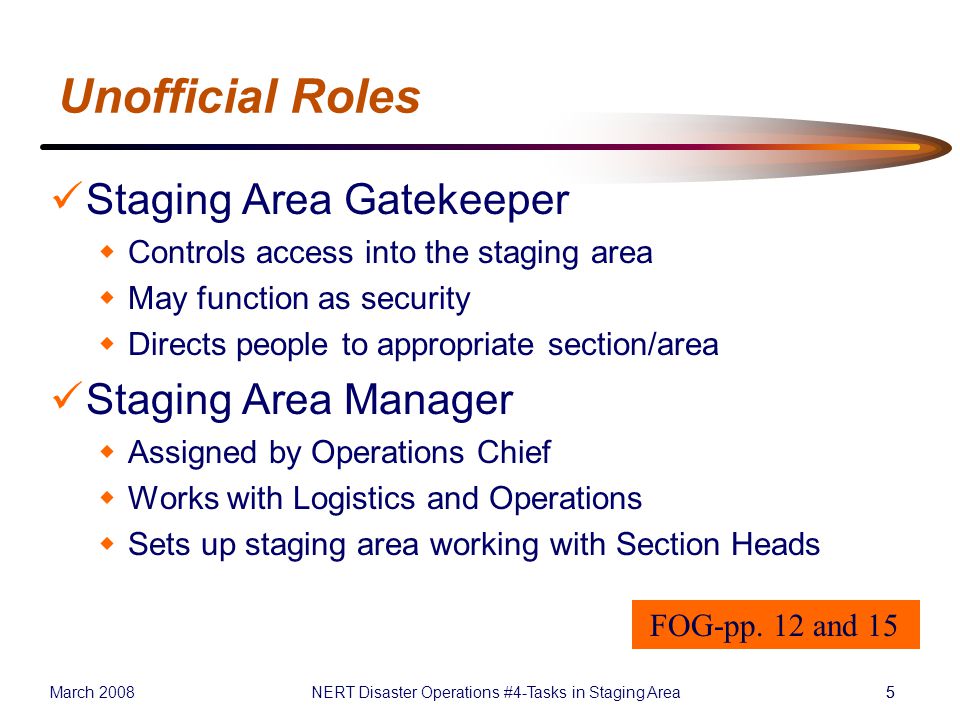March 2008NERT Disaster Operations #4-Tasks in Staging Area55 Unofficial Roles Staging Area Gatekeeper  Controls access into the staging area  May function as security  Directs people to appropriate section/area Staging Area Manager  Assigned by Operations Chief  Works with Logistics and Operations  Sets up staging area working with Section Heads FOG-pp.